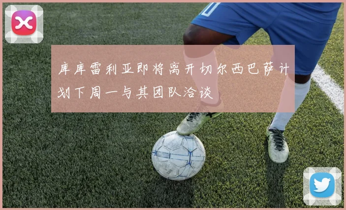 库库雷利亚即将离开切尔西巴萨计划下周一与其团队洽谈