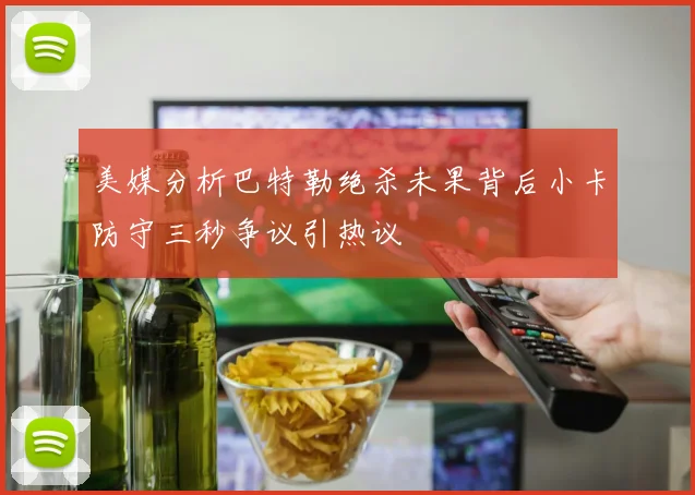 美媒分析巴特勒绝杀未果背后小卡防守三秒争议引热议