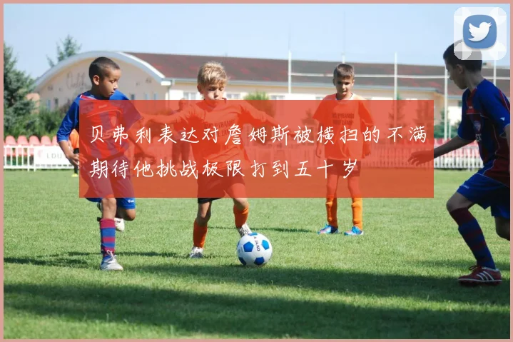 贝弗利表达对詹姆斯被横扫的不满期待他挑战极限打到五十岁