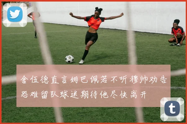 舍伍德直言姆巴佩若不听穆帅劝告恐难留队球迷期待他尽快离开