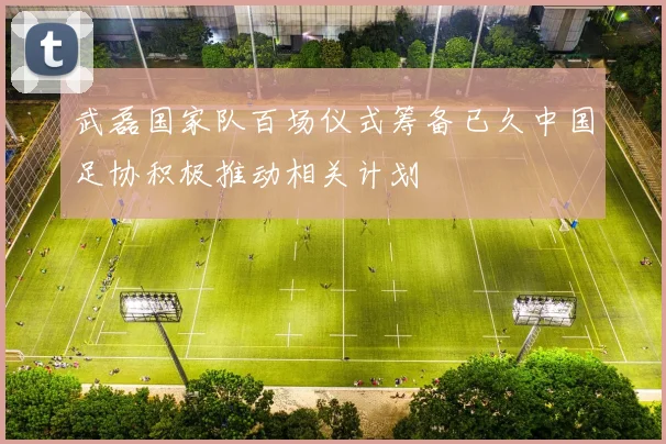 武磊国家队百场仪式筹备已久中国足协积极推动相关计划