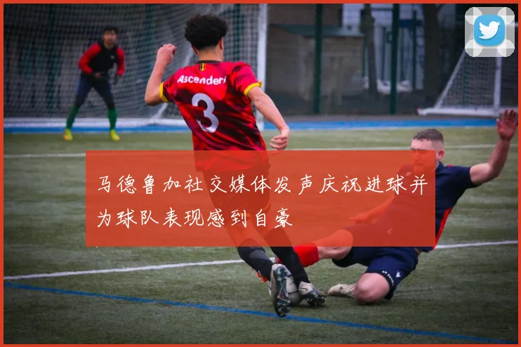 马德鲁加社交媒体发声庆祝进球并为球队表现感到自豪