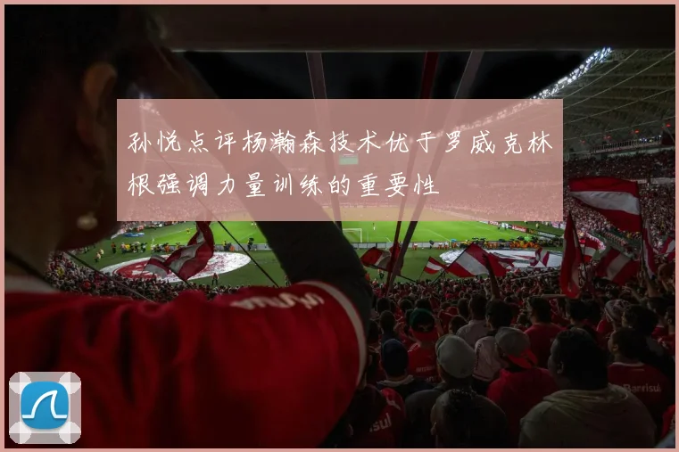 孙悦点评杨瀚森技术优于罗威克林根强调力量训练的重要性