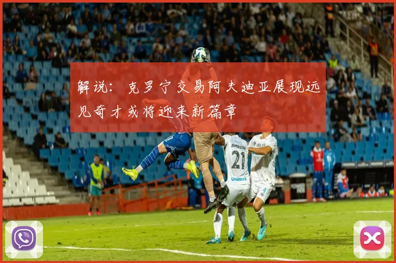 解说：克罗宁交易阿夫迪亚展现远见奇才或将迎来新篇章