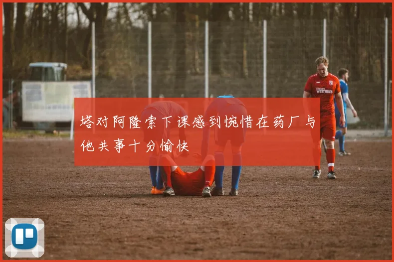 塔对阿隆索下课感到惋惜在药厂与他共事十分愉快