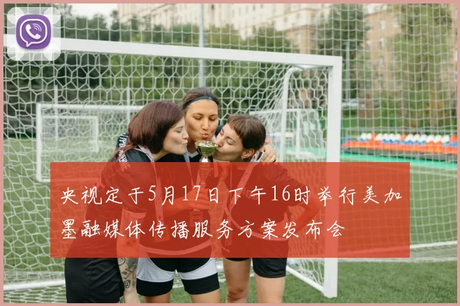 央视定于5月17日下午16时举行美加墨融媒体传播服务方案发布会