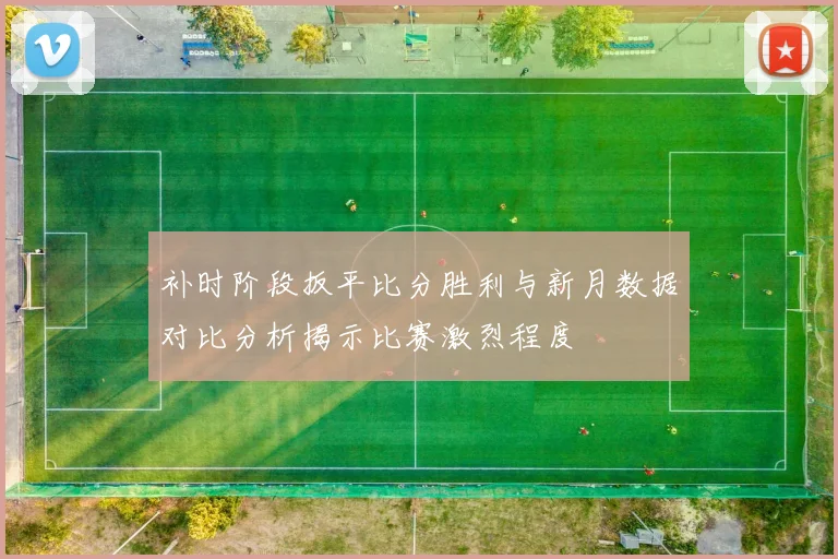 补时阶段扳平比分胜利与新月数据对比分析揭示比赛激烈程度