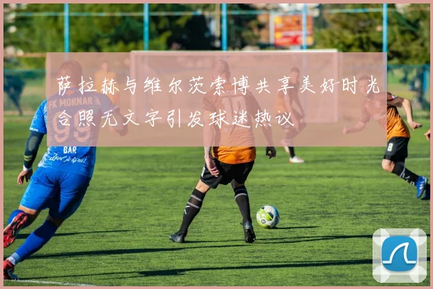 萨拉赫与维尔茨索博共享美好时光合照无文字引发球迷热议