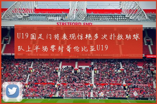 U19国足门将表现惊艳多次扑救助球队上半场零封哥伦比亚U19