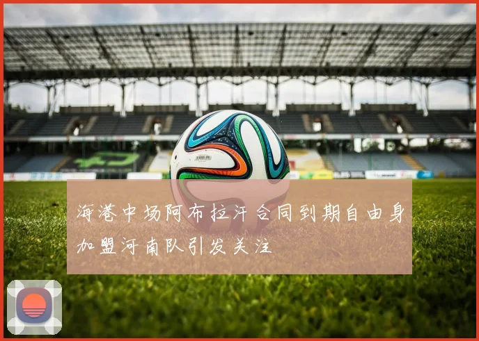 海港中场阿布拉汗合同到期自由身加盟河南队引发关注