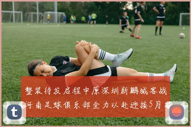 整装待发启程中原深圳新鹏城客战河南足球俱乐部全力以赴迎接5月客场挑战
